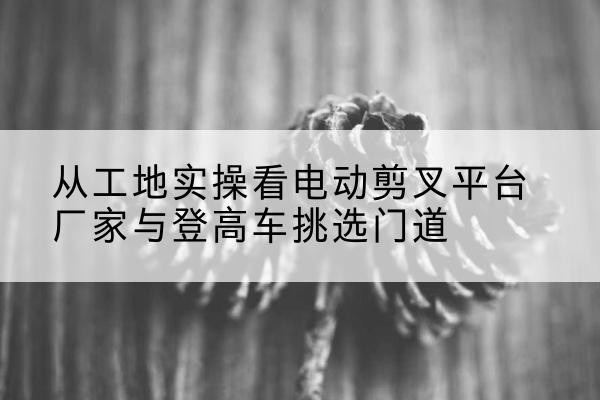 阳山电动剪叉升降平台厂家-从工地实操看电动剪叉平台厂家与登高车挑选门道