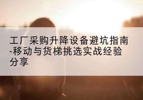 阳山移动式升降机怎么选-工厂采购升降设备避坑指南-移动与货梯挑选实战经验分享