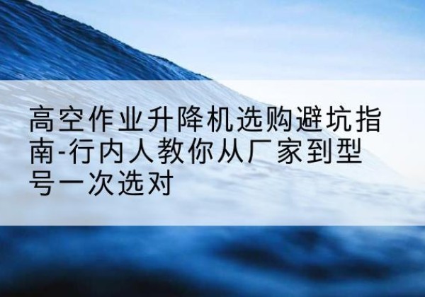 阳山升降平台厂家-高空作业升降机选购避坑指南-行内人教你从厂家到型号一次选对