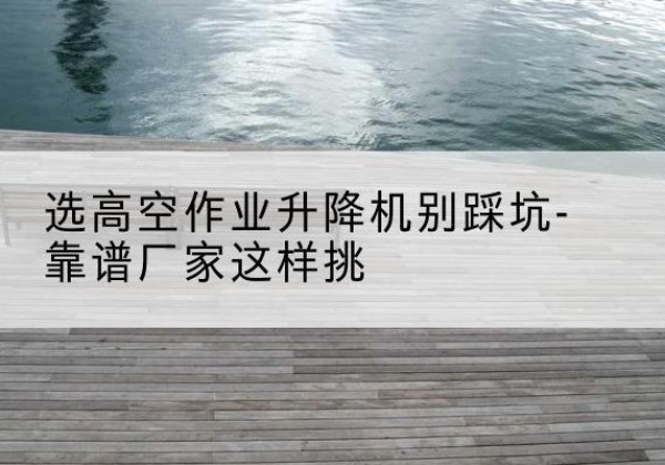 阳山剪叉式升降机厂家-选高空作业升降机别踩坑-靠谱厂家这样挑