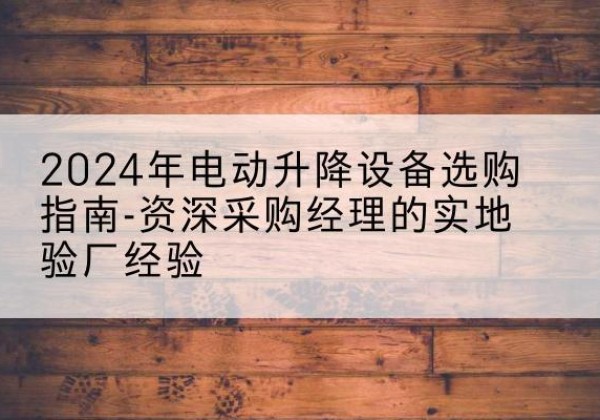 阳山电动剪叉升降平台厂家-2024年电动升降设备选购指南-资深采购经理的实地验厂经验