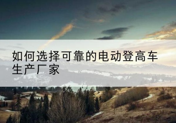 阳山电动登高车厂家-如何选择可靠的电动登高车生产厂家