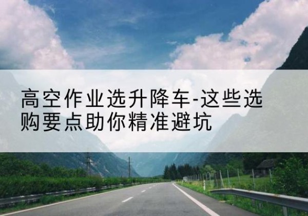 阳山升降车厂家-高空作业选升降车-这些选购要点助你*避坑
