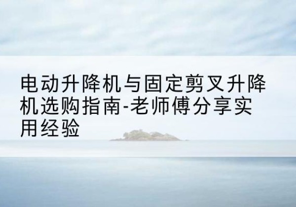 阳山电动升降机怎么选-电动升降机与固定剪叉升降机选购指南-老师傅分享实用经验