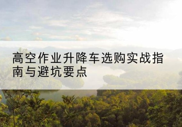 阳山升降车怎么选-高空作业升降车选购实战指南与避坑要点