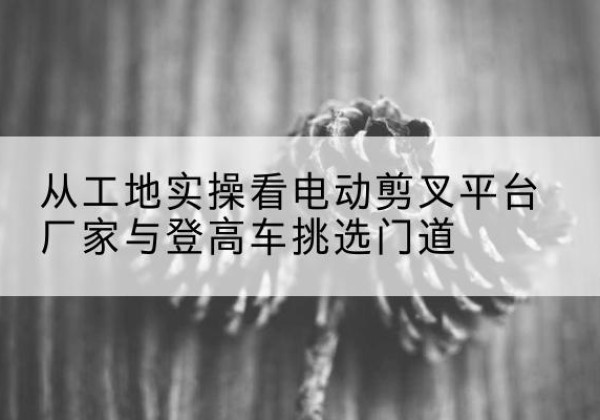 阳山电动剪叉升降平台厂家-从工地实操看电动剪叉平台厂家与登高车挑选门道