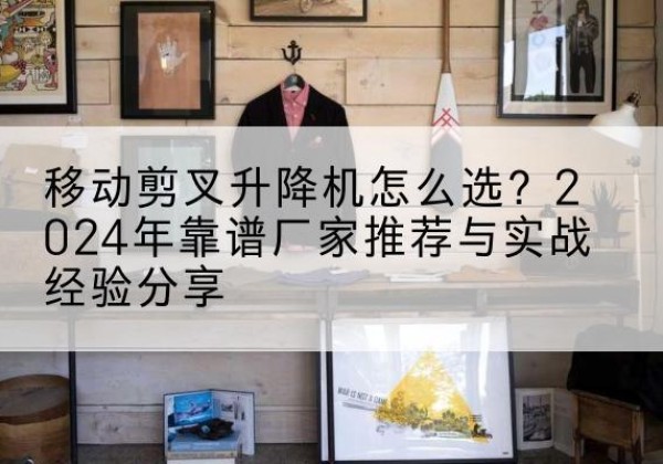阳山升降平台厂家推荐-移动剪叉升降机怎么选？2024年靠谱厂家推荐与实战经验分享
