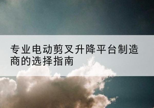 阳山电动剪叉升降平台厂家-专业电动剪叉升降平台制造商的选择指南